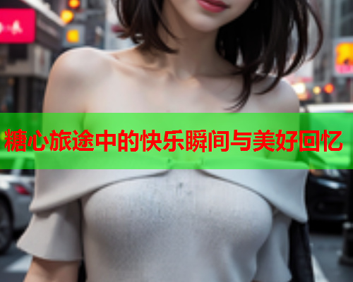 糖心旅途中的快乐瞬间与美好回忆
