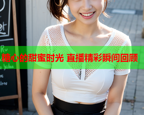 糖心的甜蜜时光 直播精彩瞬间回顾