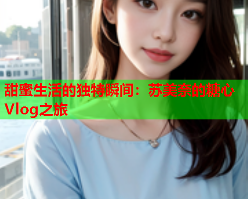 甜蜜生活的独特瞬间：苏美奈的糖心Vlog之旅