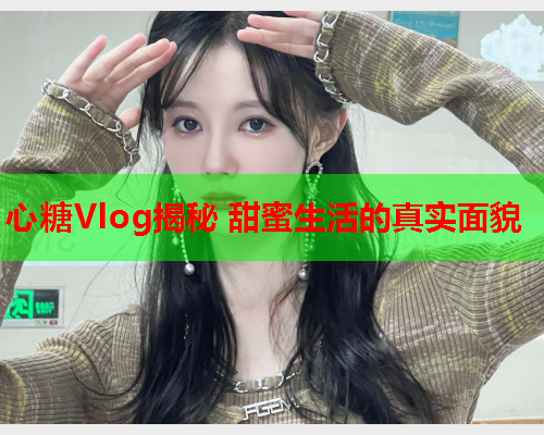 心糖Vlog揭秘 甜蜜生活的真实面貌