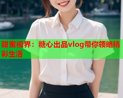甜蜜视界：糖心出品vlog带你领略精彩生活
