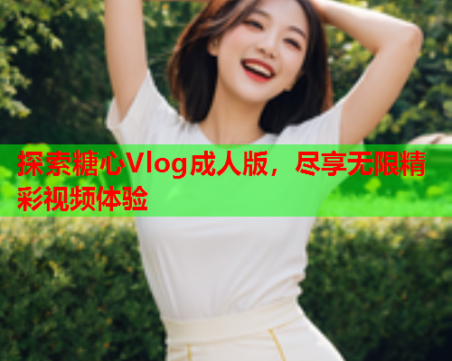 探索糖心Vlog成人版，尽享无限精彩视频体验