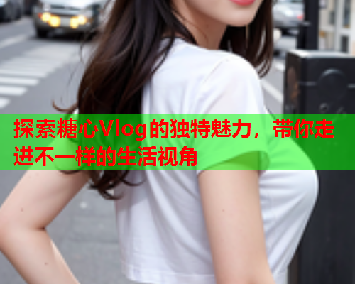 探索糖心Vlog的独特魅力，带你走进不一样的生活视角