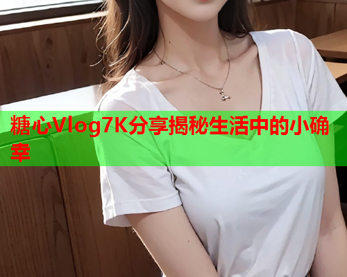 糖心Vlog7K分享揭秘生活中的小确幸