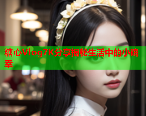 糖心Vlog7K分享揭秘生活中的小确幸