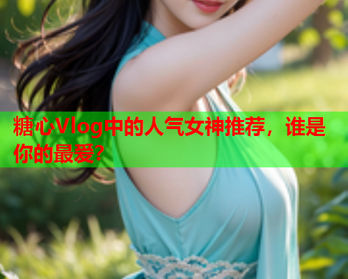 糖心Vlog中的人气女神推荐，谁是你的最爱？