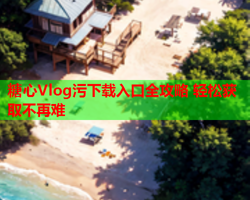 糖心Vlog污下载入口全攻略 轻松获取不再难