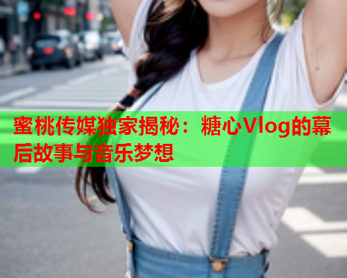 蜜桃传媒独家揭秘：糖心Vlog的幕后故事与音乐梦想