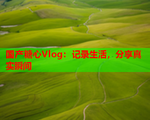国产糖心Vlog：记录生活，分享真实瞬间