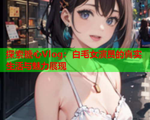 探索糖心Vlog：白毛女演员的真实生活与魅力展现