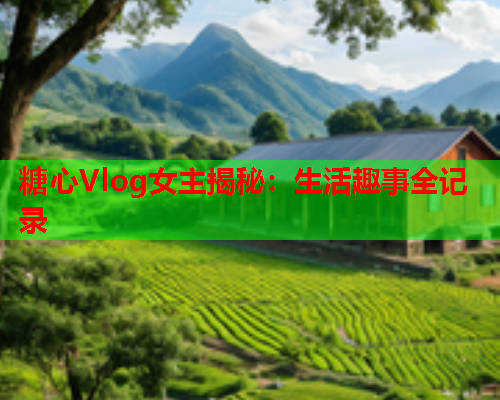 糖心Vlog女主揭秘：生活趣事全记录