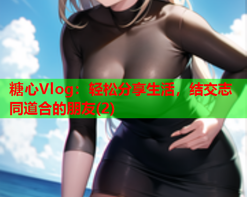 糖心Vlog：轻松分享生活，结交志同道合的朋友(2)