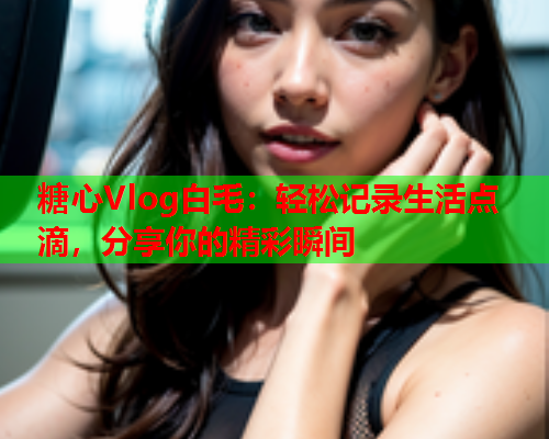 糖心Vlog白毛：轻松记录生活点滴，分享你的精彩瞬间