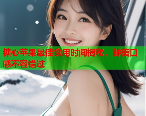 糖心苹果最佳食用时间揭秘，鲜美口感不容错过
