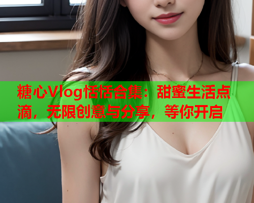 糖心Vlog恬恬合集：甜蜜生活点滴，无限创意与分享，等你开启