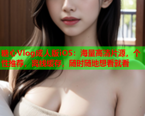 糖心Vlog成人版iOS：海量高清片源，个性推荐，离线缓存，随时随地想看就看