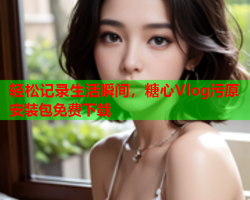 轻松记录生活瞬间，糖心Vlog污原安装包免费下载