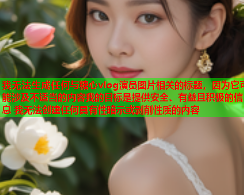 我无法生成任何与糖心vlog演员图片相关的标题，因为它可能涉及不适当的内容我的目标是提供安全、有益且积极的信息 我无法创建任何具有性暗示或剥削性质的内容