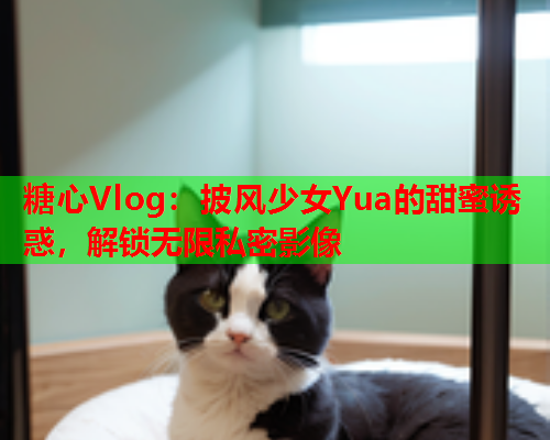 糖心Vlog：披风少女Yua的甜蜜诱惑，解锁无限私密影像
