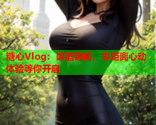 糖心Vlog：醉酒瞬间，零距离心动体验等你开启