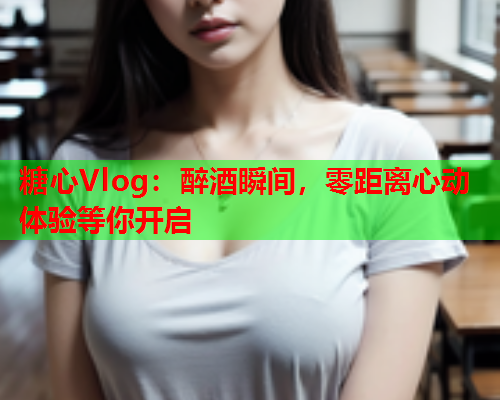 糖心Vlog：醉酒瞬间，零距离心动体验等你开启